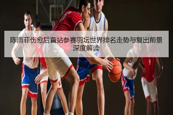 陈雨菲伤愈后首站参赛羽坛世界排名走势与复出前景深度解读