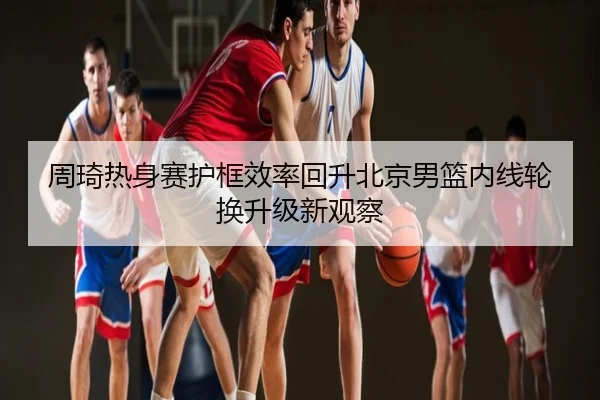 周琦热身赛护框效率回升北京男篮内线轮换升级新观察