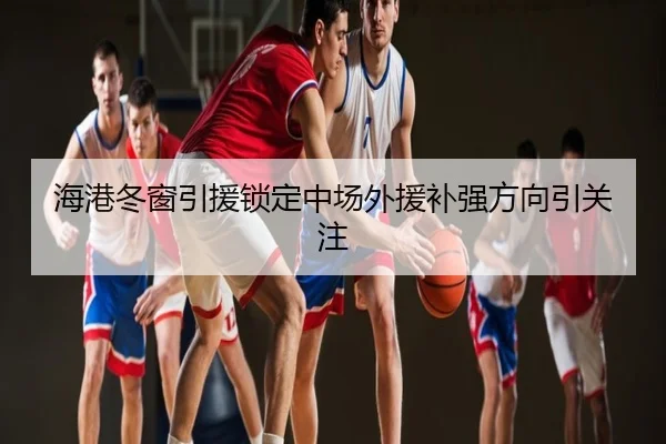 海港冬窗引援锁定中场外援补强方向引关注