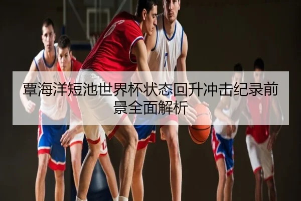覃海洋短池世界杯状态回升冲击纪录前景全面解析