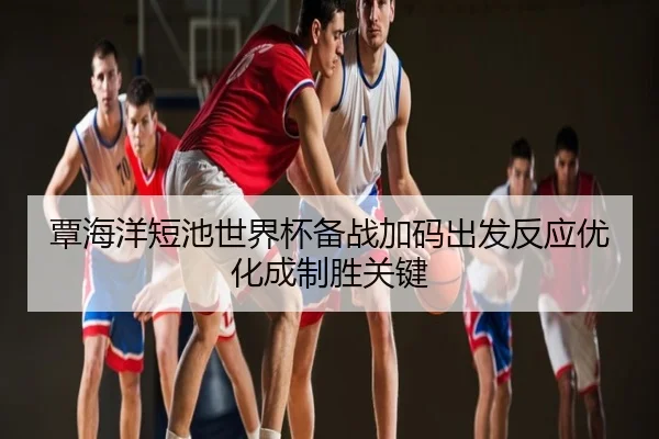 覃海洋短池世界杯备战加码出发反应优化成制胜关键